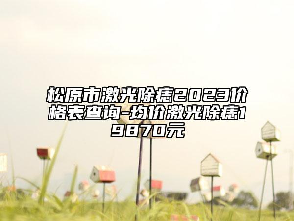 松原市激光除痣2023價格表查詢-均價激光除痣19870元