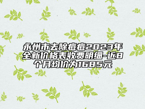 永州市去除痘痘2023年全新價(jià)格表收費(fèi)明細(xì)-近8個(gè)月均價(jià)為1685元