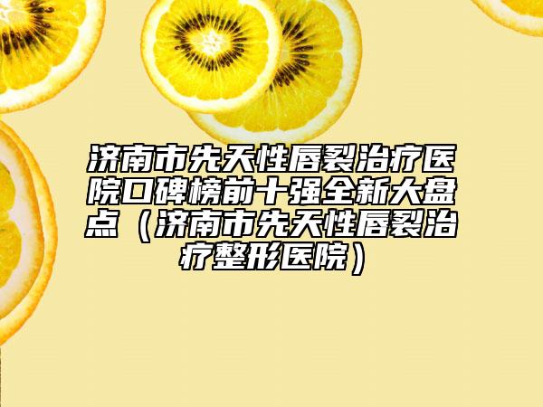 濟(jì)南市先天性唇裂治療醫(yī)院口碑榜前十強(qiáng)全新大盤點(diǎn)（濟(jì)南市先天性唇裂治療整形醫(yī)院）