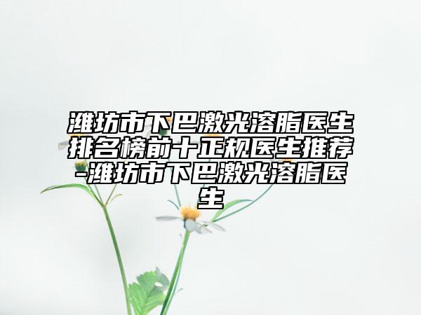 濰坊市下巴激光溶脂醫(yī)生排名榜前十正規(guī)醫(yī)生推薦-濰坊市下巴激光溶脂醫(yī)生