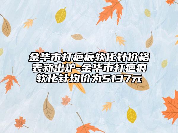 金華市打疤痕軟化針價格表新出爐-金華市打疤痕軟化針均價為5137元