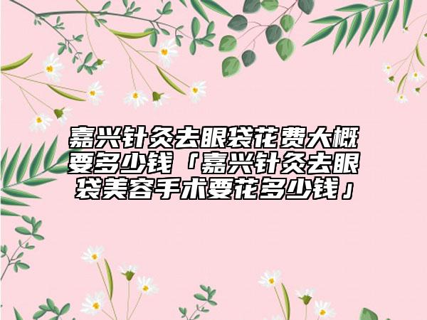 嘉興針灸去眼袋花費(fèi)大概要多少錢「嘉興針灸去眼袋美容手術(shù)要花多少錢」