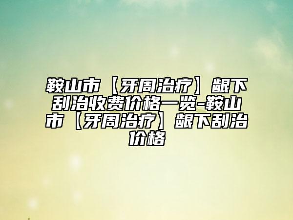 鞍山市【牙周治療】齦下刮治收費(fèi)價格一覽-鞍山市【牙周治療】齦下刮治價格