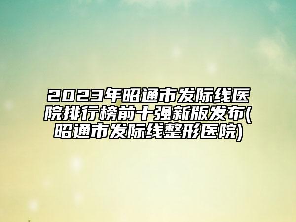 2023年昭通市發(fā)際線醫(yī)院排行榜前十強(qiáng)新版發(fā)布(昭通市發(fā)際線整形醫(yī)院)