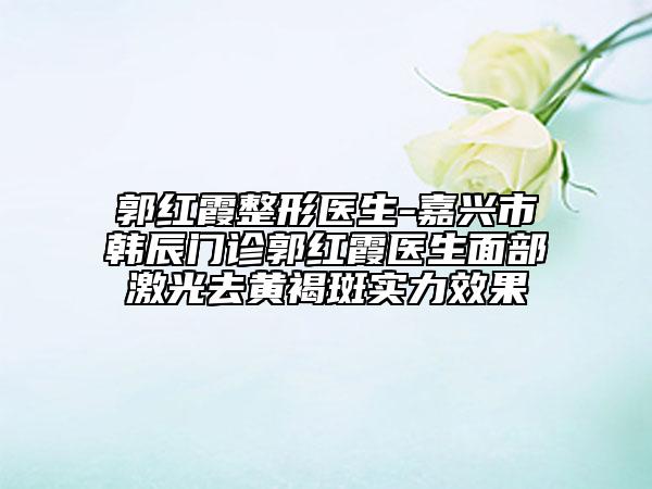 郭紅霞整形醫(yī)生-嘉興市韓辰門診郭紅霞醫(yī)生面部激光去黃褐斑實力效果