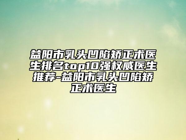 益陽市乳頭凹陷矯正術(shù)醫(yī)生排名top10強(qiáng)權(quán)威醫(yī)生推薦-益陽市乳頭凹陷矯正術(shù)醫(yī)生