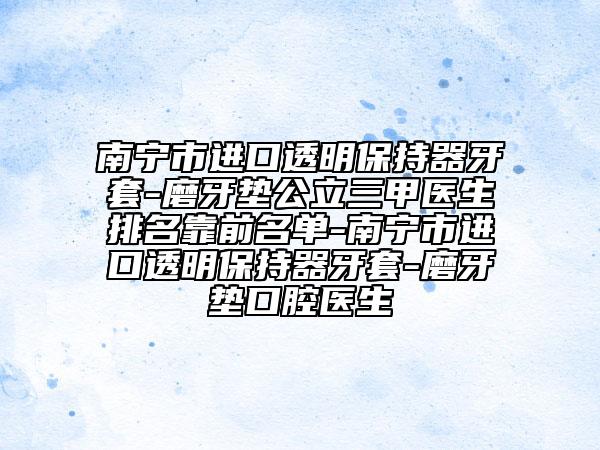 南寧市進(jìn)口透明保持器牙套-磨牙墊公立三甲醫(yī)生排名靠前名單-南寧市進(jìn)口透明保持器牙套-磨牙墊口腔醫(yī)生
