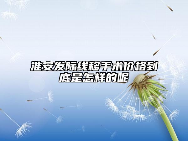 淮安發(fā)際線移手術(shù)價(jià)格到底是怎樣的呢