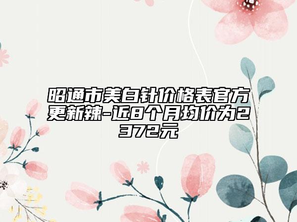 昭通市美白針價(jià)格表官方更新辣-近8個(gè)月均價(jià)為2372元