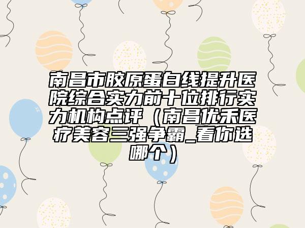 南昌市膠原蛋白線提升醫(yī)院綜合實(shí)力前十位排行實(shí)力機(jī)構(gòu)點(diǎn)評（南昌優(yōu)禾醫(yī)療美容三強(qiáng)爭霸_看你選哪個）
