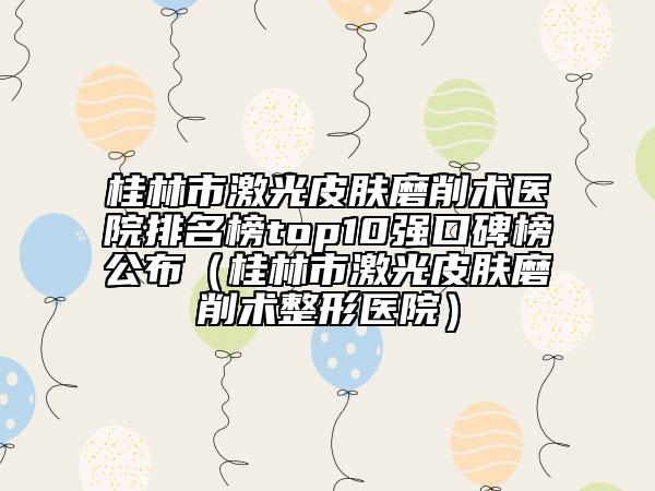 桂林市激光皮膚磨削術醫(yī)院排名榜top10強口碑榜公布（桂林市激光皮膚磨削術整形醫(yī)院）