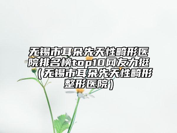 無錫市耳朵先天性畸形醫(yī)院排名榜top10網(wǎng)友力挺（無錫市耳朵先天性畸形整形醫(yī)院）