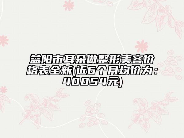 益陽(yáng)市耳朵做整形美容價(jià)格表全新(近6個(gè)月均價(jià)為:40054元)