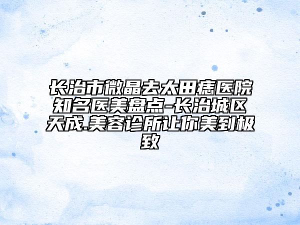 長治市微晶去太田痣醫(yī)院知名醫(yī)美盤點-長治城區(qū)天成.美容診所讓你美到極致