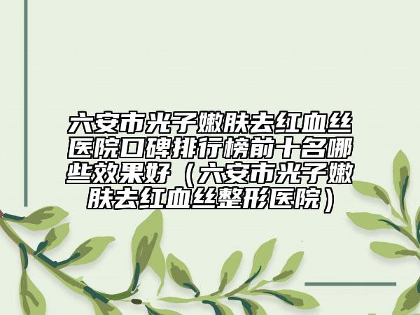 六安市光子嫩膚去紅血絲醫(yī)院口碑排行榜前十名哪些效果好（六安市光子嫩膚去紅血絲整形醫(yī)院）