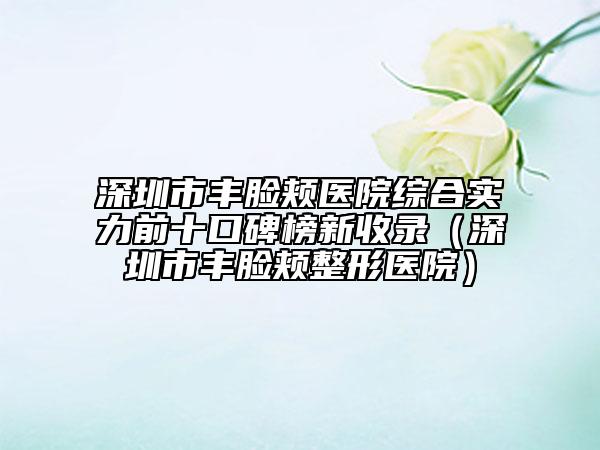 深圳市豐臉頰醫(yī)院綜合實力前十口碑榜新收錄（深圳市豐臉頰整形醫(yī)院）