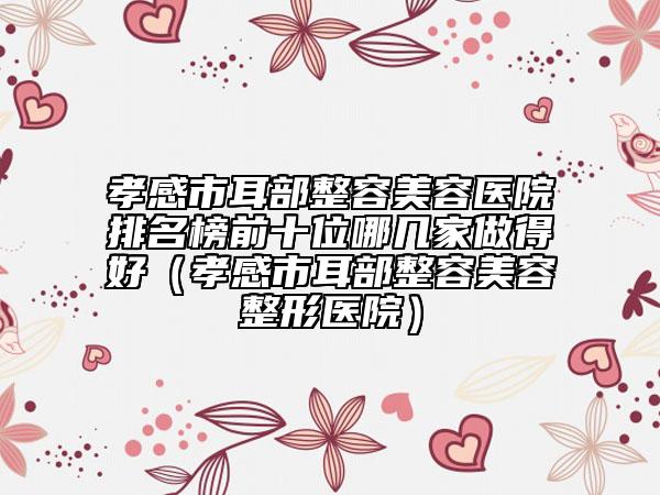 孝感市耳部整容美容醫(yī)院排名榜前十位哪幾家做得好（孝感市耳部整容美容整形醫(yī)院）