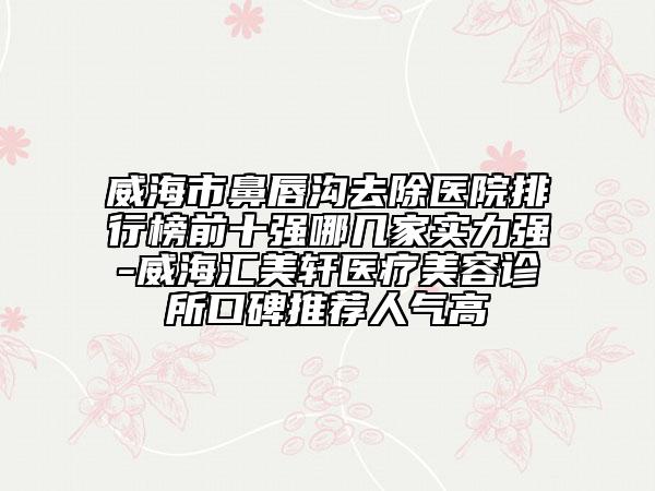 威海市鼻唇溝去除醫(yī)院排行榜前十強(qiáng)哪幾家實(shí)力強(qiáng)-威海匯美軒醫(yī)療美容診所口碑推薦人氣高