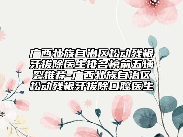 廣西壯族自治區(qū)松動殘根牙拔除醫(yī)生排名榜前五墻裂推薦-廣西壯族自治區(qū)松動殘根牙拔除口腔醫(yī)生