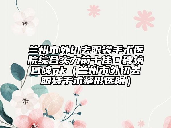 蘭州市外切去眼袋手術醫(yī)院綜合實力前十佳口碑榜口碑pk（蘭州市外切去眼袋手術整形醫(yī)院）