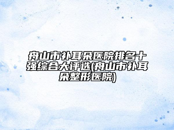 舟山市補耳朵醫(yī)院排名十強綜合大評選(舟山市補耳朵整形醫(yī)院)