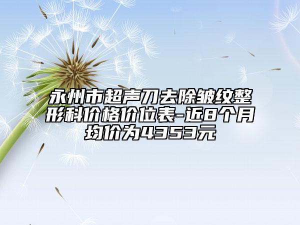 永州市超聲刀去除皺紋整形科價(jià)格價(jià)位表-近8個(gè)月均價(jià)為4353元