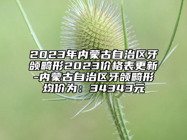 2023年內(nèi)蒙古自治區(qū)牙頜畸形2023價格表更新-內(nèi)蒙古自治區(qū)牙頜畸形均價為：34343元