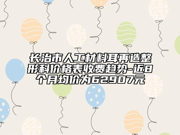 長治市人工材料耳再造整形科價格表收費趨勢-近8個月均價為62907元