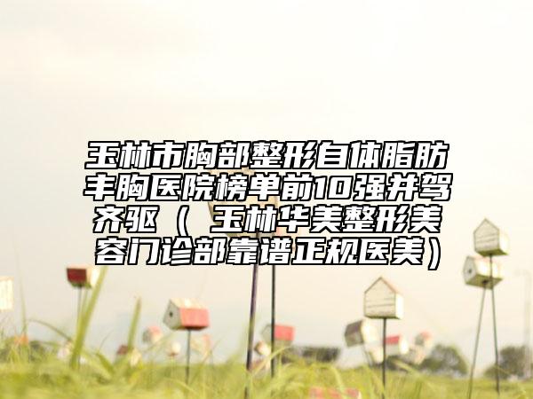 玉林市胸部整形自體脂肪豐胸醫(yī)院榜單前10強(qiáng)并駕齊驅(qū)（?玉林華美整形美容門診部靠譜正規(guī)醫(yī)美）
