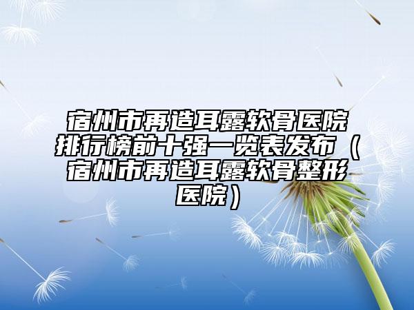 宿州市再造耳露軟骨醫(yī)院排行榜前十強(qiáng)一覽表發(fā)布（宿州市再造耳露軟骨整形醫(yī)院）