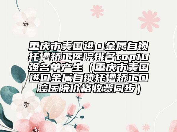 重慶市美國(guó)進(jìn)口金屬自鎖托槽矯正醫(yī)院排名top10強(qiáng)名單產(chǎn)生（重慶市美國(guó)進(jìn)口金屬自鎖托槽矯正口腔醫(yī)院價(jià)格收費(fèi)同步）
