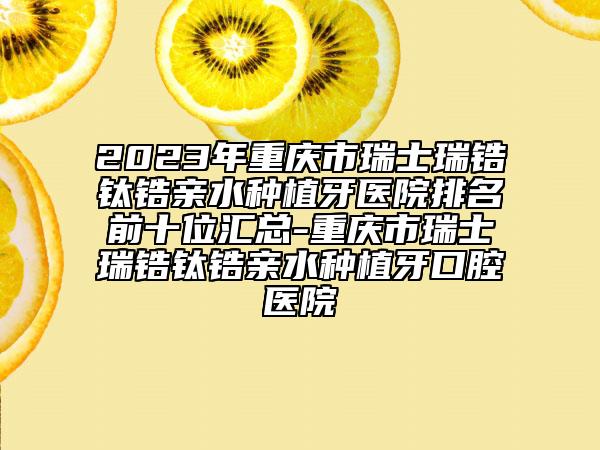 2023年重慶市瑞士瑞鋯鈦鋯親水種植牙醫(yī)院排名前十位匯總-重慶市瑞士瑞鋯鈦鋯親水種植牙口腔醫(yī)院
