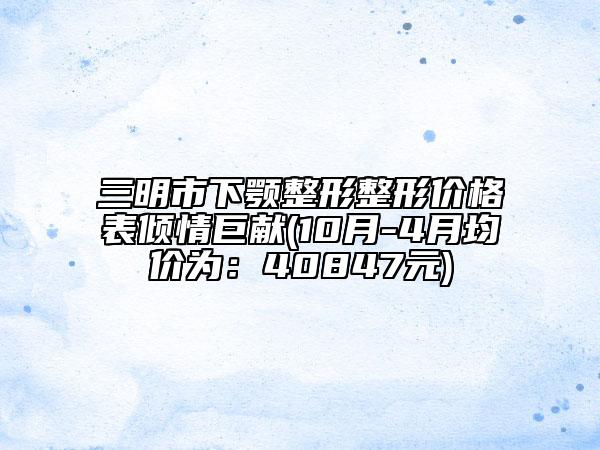 三明市下顎整形整形價(jià)格表傾情巨獻(xiàn)(10月-4月均價(jià)為：40847元)