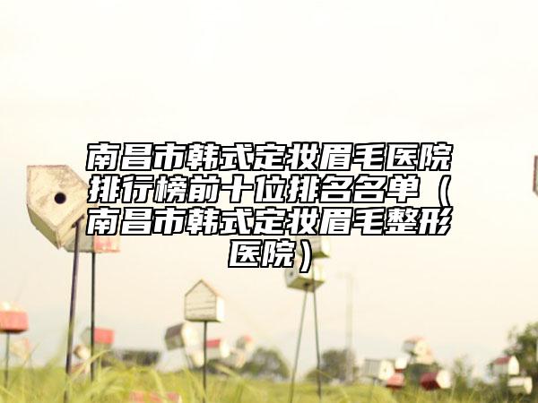南昌市韓式定妝眉毛醫(yī)院排行榜前十位排名名單（南昌市韓式定妝眉毛整形醫(yī)院）