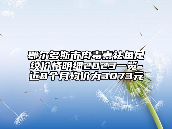 鄂爾多斯市肉毒素祛魚(yú)尾紋價(jià)格明細(xì)2023一覽-近8個(gè)月均價(jià)為3073元