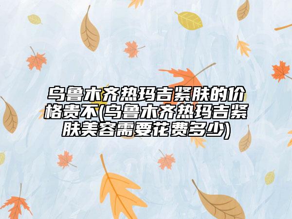 烏魯木齊熱瑪吉緊膚的價格貴不(烏魯木齊熱瑪吉緊膚美容需要花費多少)