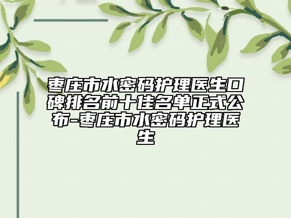 棗莊市水密碼護(hù)理醫(yī)生口碑排名前十佳名單正式公布-棗莊市水密碼護(hù)理醫(yī)生