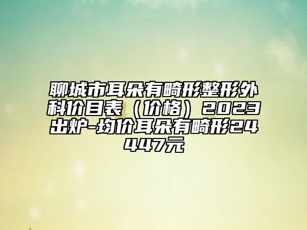 聊城市耳朵有畸形整形外科價(jià)目表（價(jià)格）2023出爐-均價(jià)耳朵有畸形24447元