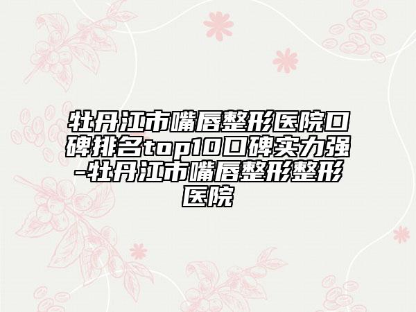 牡丹江市嘴唇整形醫(yī)院口碑排名top10口碑實力強-牡丹江市嘴唇整形整形醫(yī)院