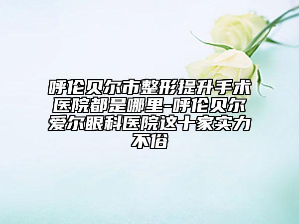 呼倫貝爾市整形提升手術(shù)醫(yī)院都是哪里-呼倫貝爾愛爾眼科醫(yī)院這十家實力不俗