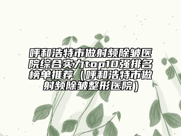 呼和浩特市做射頻除皺醫(yī)院綜合實力top10強排名榜單推薦（呼和浩特市做射頻除皺整形醫(yī)院）