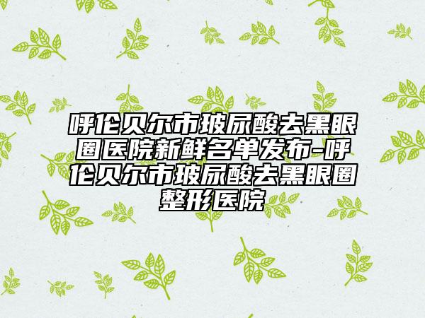 呼倫貝爾市玻尿酸去黑眼圈醫(yī)院新鮮名單發(fā)布-呼倫貝爾市玻尿酸去黑眼圈整形醫(yī)院