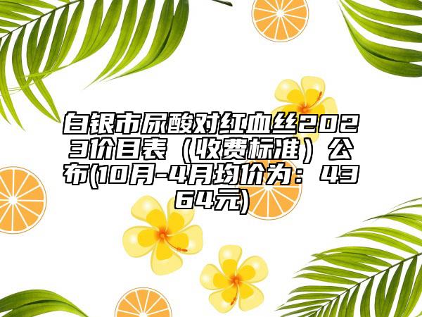白銀市尿酸對(duì)紅血絲2023價(jià)目表（收費(fèi)標(biāo)準(zhǔn)）公布(10月-4月均價(jià)為：4364元)