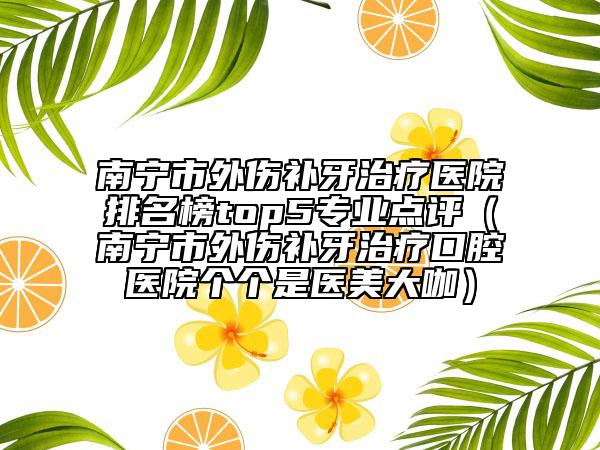 南寧市外傷補(bǔ)牙治療醫(yī)院排名榜top5專業(yè)點(diǎn)評(píng)（南寧市外傷補(bǔ)牙治療口腔醫(yī)院個(gè)個(gè)是醫(yī)美大咖）