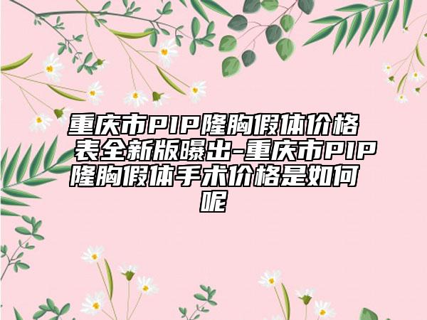 重慶市PIP隆胸假體價(jià)格表全新版曝出-重慶市PIP隆胸假體手術(shù)價(jià)格是如何呢