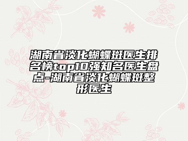 湖南省淡化蝴蝶斑醫(yī)生排名榜top10強知名醫(yī)生盤點-湖南省淡化蝴蝶斑整形醫(yī)生