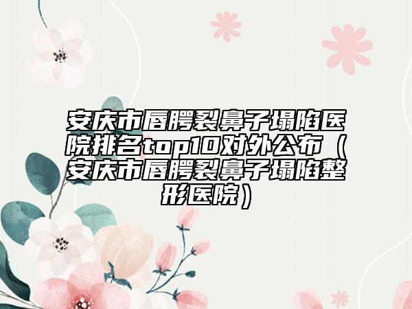 安慶市唇腭裂鼻子塌陷醫(yī)院排名top10對外公布（安慶市唇腭裂鼻子塌陷整形醫(yī)院）