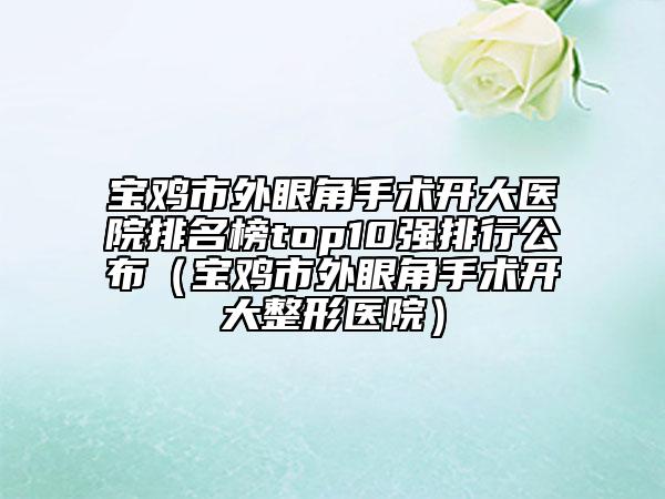 寶雞市外眼角手術開大醫(yī)院排名榜top10強排行公布（寶雞市外眼角手術開大整形醫(yī)院）