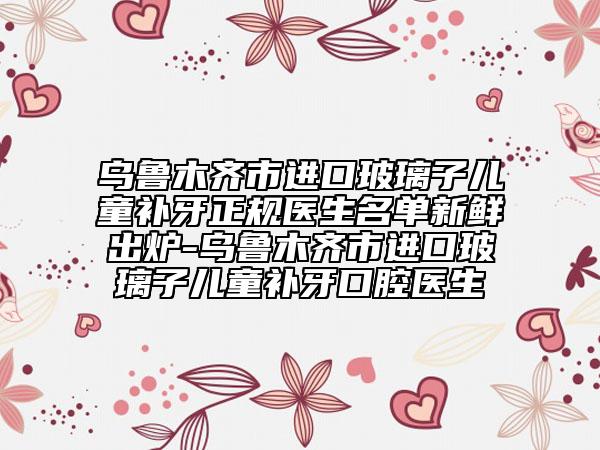 烏魯木齊市進口玻璃子兒童補牙正規(guī)醫(yī)生名單新鮮出爐-烏魯木齊市進口玻璃子兒童補牙口腔醫(yī)生