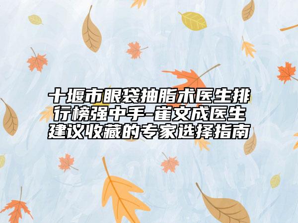 十堰市眼袋抽脂術(shù)醫(yī)生排行榜強(qiáng)中手-崔文成醫(yī)生建議收藏的專家選擇指南